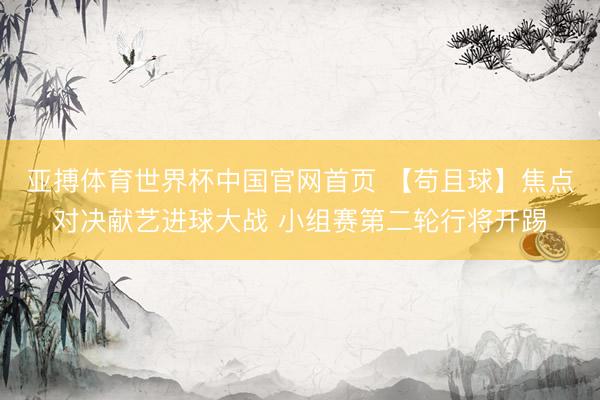 亚搏体育世界杯中国官网首页 【苟且球】焦点对决献艺进球大战 小组赛第二轮行将开踢