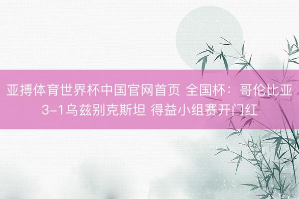 亚搏体育世界杯中国官网首页 全国杯:哥伦比亚3-1乌兹别克斯坦 得益小组赛开门红