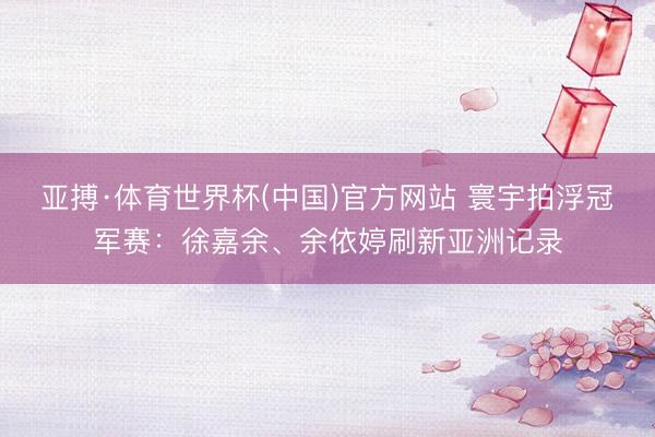 亚搏·体育世界杯(中国)官方网站 寰宇拍浮冠军赛：徐嘉余、余依婷刷新亚洲记录