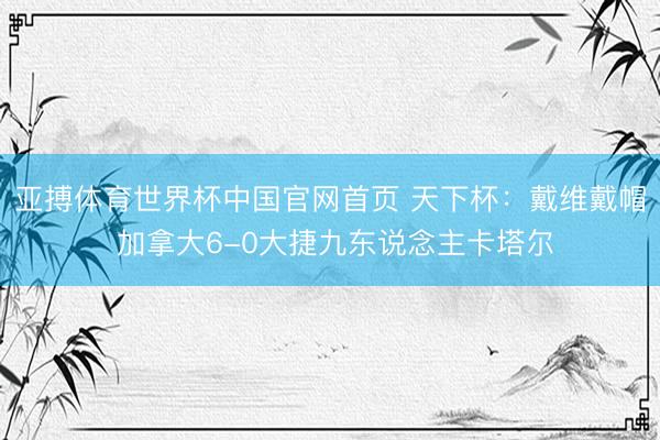 亚搏体育世界杯中国官网首页 天下杯：戴维戴帽 加拿大6-0大捷九东说念主卡塔尔